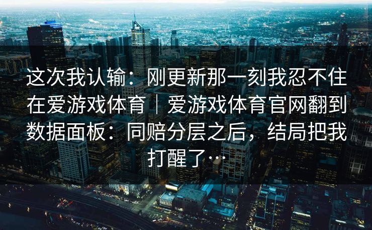 这次我认输：刚更新那一刻我忍不住在爱游戏体育｜爱游戏体育官网翻到数据面板：同赔分层之后，结局把我打醒了…