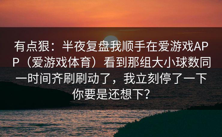 有点狠：半夜复盘我顺手在爱游戏APP（爱游戏体育）看到那组大小球数同一时间齐刷刷动了，我立刻停了一下你要是还想下？