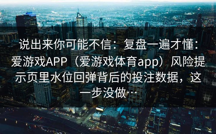 说出来你可能不信：复盘一遍才懂：爱游戏APP（爱游戏体育app）风险提示页里水位回弹背后的投注数据，这一步没做…