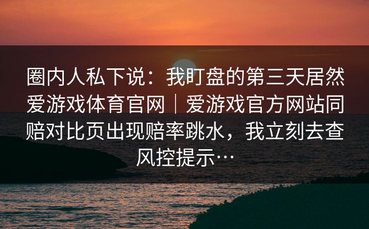 圈内人私下说：我盯盘的第三天居然爱游戏体育官网｜爱游戏官方网站同赔对比页出现赔率跳水，我立刻去查风控提示…
