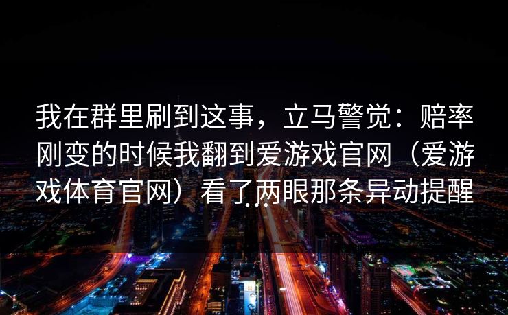 我在群里刷到这事，立马警觉：赔率刚变的时候我翻到爱游戏官网（爱游戏体育官网）看了两眼那条异动提醒…