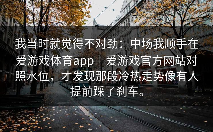 我当时就觉得不对劲：中场我顺手在爱游戏体育app｜爱游戏官方网站对照水位，才发现那段冷热走势像有人提前踩了刹车。
