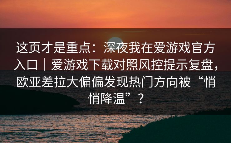 这页才是重点：深夜我在爱游戏官方入口｜爱游戏下载对照风控提示复盘，欧亚差拉大偏偏发现热门方向被“悄悄降温”？
