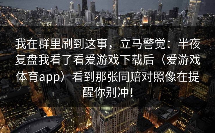 我在群里刷到这事，立马警觉：半夜复盘我看了看爱游戏下载后（爱游戏体育app）看到那张同赔对照像在提醒你别冲！