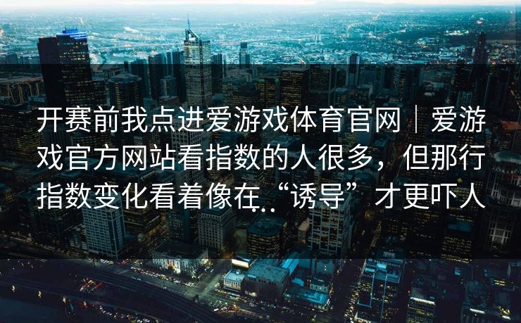 开赛前我点进爱游戏体育官网｜爱游戏官方网站看指数的人很多，但那行指数变化看着像在“诱导”才更吓人…