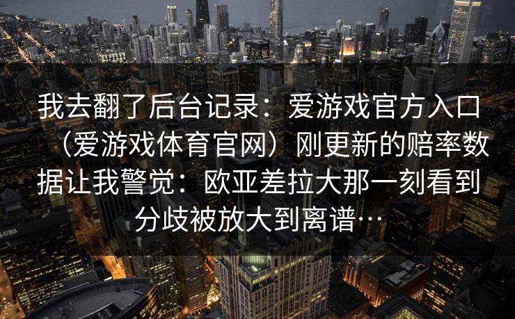 我去翻了后台记录：爱游戏官方入口（爱游戏体育官网）刚更新的赔率数据让我警觉：欧亚差拉大那一刻看到分歧被放大到离谱…