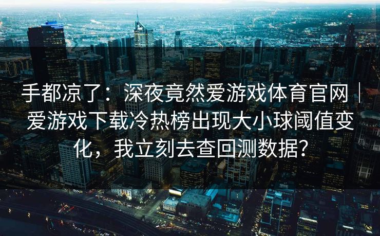 手都凉了：深夜竟然爱游戏体育官网｜爱游戏下载冷热榜出现大小球阈值变化，我立刻去查回测数据？