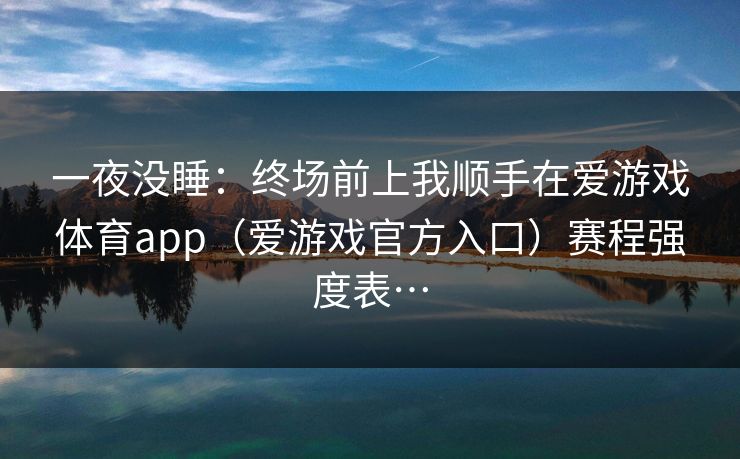 一夜没睡：终场前上我顺手在爱游戏体育app（爱游戏官方入口）赛程强度表…