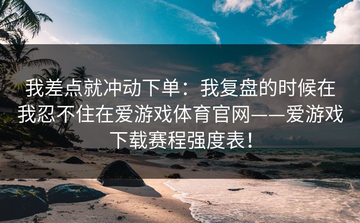 我差点就冲动下单：我复盘的时候在我忍不住在爱游戏体育官网——爱游戏下载赛程强度表！